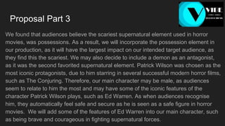 Proposal Part 3
We found that audiences believe the scariest supernatural element used in horror
movies, was possessions. As a result, we will incorporate the possession element in
our production, as it will have the largest impact on our intended target audience, as
they find this the scariest. We may also decide to include a demon as an antagonist,
as it was the second favorited supernatural element. Patrick Wilson was chosen as the
most iconic protagonists, due to him starring in several successful modern horror films,
such as The Conjuring. Therefore, our main character may be male, as audiences
seem to relate to him the most and may have some of the iconic features of the
character Patrick Wilson plays, such as Ed Warren. As when audiences recognise
him, they automatically feel safe and secure as he is seen as a safe figure in horror
movies. We will add some of the features of Ed Warren into our main character, such
as being brave and courageous in fighting supernatural forces.
 