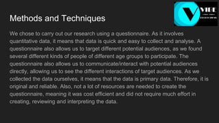 Methods and Techniques
We chose to carry out our research using a questionnaire. As it involves
quantitative data, it means that data is quick and easy to collect and analyse. A
questionnaire also allows us to target different potential audiences, as we found
several different kinds of people of different age groups to participate. The
questionnaire also allows us to communicate/interact with potential audiences
directly, allowing us to see the different interactions of target audiences. As we
collected the data ourselves, it means that the data is primary data. Therefore, it is
original and reliable. Also, not a lot of resources are needed to create the
questionnaire, meaning it was cost efficient and did not require much effort in
creating, reviewing and interpreting the data.
 