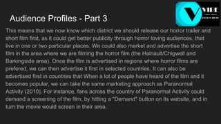 Audience Profiles - Part 3
This means that we now know which district we should release our horror trailer and
short film first, as it could get better publicity through horror loving audiences, that
live in one or two particular places. We could also market and advertise the short
film in the area where we are filming the horror film (the Hainault/Chigwell and
Barkingside area). Once the film is advertised in regions where horror films are
prefered, we can then advertise it first in selected countries. It can also be
advertised first in countries that When a lot of people have heard of the film and it
becomes popular, we can take the same marketing approach as Paranormal
Activity (2010). For instance, fans across the country of Paranormal Activity could
demand a screening of the film, by hitting a "Demand" button on its website, and in
turn the movie would screen in their area.
 
