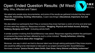Open Ended Question Results: (M West)
Why, Who, Affected and Talent
We asked why people enjoy documentaries, and some of the results we gathered included that they were:
“Real life, Interesting, Exciting, Informative, (“Learn new things”) Educational, Important, Fun and
Entertaining.”
We also asked our participants that if they or someone they knew had been a victim of crime and what type
of crime were they subject to. Responses included: “Mugging, Physical and Verbal Assault, Bullying,
Robbery, Burglary and Theft.” (including vehicle theft)
A similar question involving Anti-Social Behaviour was asked. Responses regarding whether the participant
or someone they knew had been affected by such a crime included: “Rowdy behaviour, Littering,
Bullying and Physical abuse after muggings.”
Moreover, one way in which we tried to discover talent was through asking participants if they knew anyone
who would be willing to be interviewed or take part in our project concerning Anti- Social Behaviour.
Nominees included “Jessica Persell, Adam Smith, Dani Sivan, Harry Shinnet and Molly Leckerman”
 