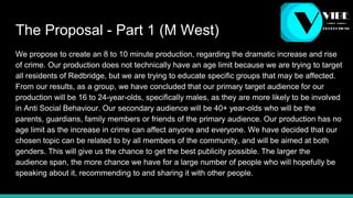 The Proposal - Part 1 (M West)
We propose to create an 8 to 10 minute production, regarding the dramatic increase and rise
of crime. Our production does not technically have an age limit because we are trying to target
all residents of Redbridge, but we are trying to educate specific groups that may be affected.
From our results, as a group, we have concluded that our primary target audience for our
production will be 16 to 24-year-olds, specifically males, as they are more likely to be involved
in Anti Social Behaviour. Our secondary audience will be 40+ year-olds who will be the
parents, guardians, family members or friends of the primary audience. Our production has no
age limit as the increase in crime can affect anyone and everyone. We have decided that our
chosen topic can be related to by all members of the community, and will be aimed at both
genders. This will give us the chance to get the best publicity possible. The larger the
audience span, the more chance we have for a large number of people who will hopefully be
speaking about it, recommending to and sharing it with other people.
 