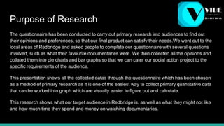 Purpose of Research
The questionnaire has been conducted to carry out primary research into audiences to find out
their opinions and preferences, so that our final product can satisfy their needs.We went out to the
local areas of Redbridge and asked people to complete our questionnaire with several questions
involved, such as what their favourite documentaries were. We then collected all the opinions and
collated them into pie charts and bar graphs so that we can cater our social action project to the
specific requirements of the audience.
This presentation shows all the collected datas through the questionnaire which has been chosen
as a method of primary research as it is one of the easiest way to collect primary quantitative data
that can be worked into graph which are visually easier to figure out and calculate.
This research shows what our target audience in Redbridge is, as well as what they might not like
and how much time they spend and money on watching documentaries.
 