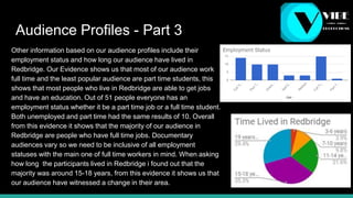 Audience Profiles - Part 3
Other information based on our audience profiles include their
employment status and how long our audience have lived in
Redbridge. Our Evidence shows us that most of our audience work
full time and the least popular audience are part time students, this
shows that most people who live in Redbridge are able to get jobs
and have an education. Out of 51 people everyone has an
employment status whether it be a part time job or a full time student.
Both unemployed and part time had the same results of 10. Overall
from this evidence it shows that the majority of our audience in
Redbridge are people who have full time jobs. Documentary
audiences vary so we need to be inclusive of all employment
statuses with the main one of full time workers in mind. When asking
how long the participants lived in Redbridge i found out that the
majority was around 15-18 years, from this evidence it shows us that
our audience have witnessed a change in their area.
 