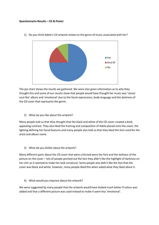 Questionnaire Results – CD & Poster



    1) Do you think Adele’s CD artwork relates to the genre of music associated with her?




                                                                            Yes
                                                                            Kind Of
                                                                            No




The pie chart shows the results we gathered. We were also given information as to why they
thought this and some of our results show that people would have thought her music was ‘classic
soul-like’ album and ‘emotional’ due to the facial expressions, body language and the darkness of
the CD cover that represents the genre.



    2) What do you like about the artwork?

Many people told us that they thought that the black and white of the CD cover created a bold,
appealing contrast. They also liked the framing and composition of Adele placed onto the cover, the
lighting defining her facial features and many people also told us that they liked the font used for the
artist and album name.



    3) What do you dislike about the artwork?

Many different parts about the CD cover that were criticised were the font and the dullness of the
picture on the cover – lots of people pointed out the fact they didn’t like the highlight of darkness on
her chin as it seemed to make her look unnatural. Some people also didn’t like the fact that the
cover was black and white; however, many people liked this when asked what they liked about it.



    4) What would you improve about the artwork?

We were suggested by many people that the artwork would have looked much better if colour was
added and that a different picture was used instead to make it seem less ‘emotional’.
 