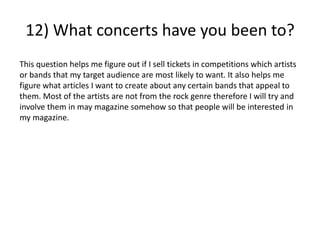 12) What concerts have you been to?
This question helps me figure out if I sell tickets in competitions which artists
or bands that my target audience are most likely to want. It also helps me
figure what articles I want to create about any certain bands that appeal to
them. Most of the artists are not from the rock genre therefore I will try and
involve them in may magazine somehow so that people will be interested in
my magazine.
 
