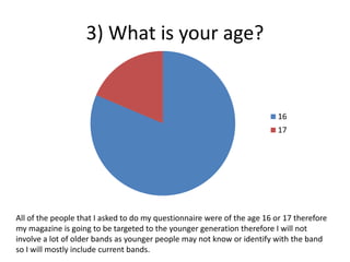 3) What is your age?
16
17
All of the people that I asked to do my questionnaire were of the age 16 or 17 therefore
my magazine is going to be targeted to the younger generation therefore I will not
involve a lot of older bands as younger people may not know or identify with the band
so I will mostly include current bands.
 