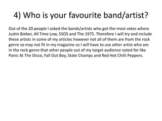 Out of the 20 people I asked the bands/artists who got the most votes where
Justin Bieber, All Time Low, 5SOS and The 1975. Therefore I will try and include
these artists in some of my articles however not all of them are from the rock
genre so may not fit in my magazine so I will have to use other artist who are
in the rock genre that other people out of my target audience voted for like
Panic At The Disco, Fall Out Boy, State Champs and Red Hot Chilli Peppers.
4) Who is your favourite band/artist?
 