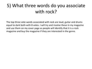 5) What three words do you associate
with rock?
The top three vote words associated with rock are loud, guitar and drums
equal to dark both with 8 votes. I will try and involve these in my magazine
and use them on my cover page as people will identify that it is a rock
magazine and buy the magazine if they are interested in the genre.
 
