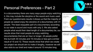 Personal Preferences - Part 2
In a documentary there are many ways people enjoy watching
it, this may include the storyline or the sound and music used.
From our questionnaire results it shows us that the majority of
people we asked enjoy the storyline of a documentary with 31
people. The least enjoyable part of a documentary according
to our stats is sound and music with only 3. We also asked
people what would their ideal length of a documentary be, our
results show that most people do enjoy watching
documentaries that are an hour or longer, 24 people prefer
this but both 30 minutes and 15 minutes or less got a similar
result of 15 and 12. These results show that when we create
our project we should aim to make it lengthy, however we will
also stick to our brief and make it around 10 minutes long.
 