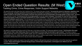 Open Ended Question Results: (M West)
Tackling Crime, Crime Responses, Victim Support Networks
We asked the public what ideas they had to tackling crime. The answers they gave included: “Increasing the amount of education, regarding crime,
from a young age, including; specialised school programmes (including the consequences of crime); CCTV in crime hotspots; Increase the
number of police on the streets; Teach people to become more proactive and not be bystanders; Encourage people to report crime.” Moreover,
other responses included “Increasing security; Encouraging people to use non-violent language; Treat people the way that they should be
treated and equally as well as use harsher punishments on crimes committed.” It was also suggested that there could be an increase in the
amount of funding for youth centres. This can keep youth off of the streets as well as offering them further education outside of the classroom. 20
years ago there were a significantly larger number of youth centres stationed across Redbridge than today. These after school and evening youth
centres helped to ensure that youths were off of the street and instead inside in a safe environment, socialising, and doing what kids do! At these times,
crime rates were quite low. Over recent years the number of youth centres have gradually decreased. This means that more youths have been on the
streets, from the early hours of the afternoon until the late hours of the evening. (These are the times in recent years young society members would have
been in youth centres.) As a result of the lack of centres and the increase of people on the street, we have seen a dramatic rise in crime statistics.
We asked our participants what they would do if they saw a crime being committed. The responses gathered included: “Call the police; Run away;
Take a picture; Take a video; Walk away; Shout or scream; Report it; Contact help; Try and stop it or get involved.” This shows a range of
different responses, which could relate to whether people, who live in Redbridge, feel safe or not and how this would transpire into how they would react
to witnessing a crime (i.e. whether to walk away and stay silent, report it in silence or get involved). Those who feel more safe may feel more inclined to
be proactive, whereas those who do not, may as a result, become a bystander.
Finally, we asked if people were aware of any victim support networks. Although there were few confirmations, some of the responses we gathered
included: “Police Victim Support, (General) Therapy Groups, Criminal Injury Compensation, victimsupport.com, NIdirect.com and
victimsupportservices.org.”
 