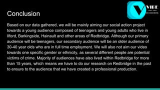 Conclusion
Based on our data gathered, we will be mainly aiming our social action project
towards a young audience composed of teenagers and young adults who live in
Ilford, Barkingside, Hainault and other areas of Redbridge. Although our primary
audience will be teenagers, our secondary audience will be an older audience of
30-40 year olds who are in full time employment. We will also not aim our video
towards one specific gender or ethnicity, as several different people are potential
victims of crime. Majority of audiences have also lived within Redbridge for more
than 15 years, which means we have to do our research on Redbridge in the past
to ensure to the audience that we have created a professional production.
 