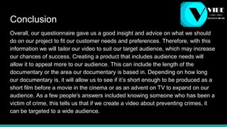 Conclusion
Overall, our questionnaire gave us a good insight and advice on what we should
do on our project to fit our customer needs and preferences. Therefore, with this
information we will tailor our video to suit our target audience, which may increase
our chances of success. Creating a product that includes audience needs will
allow it to appeal more to our audience. This can include the length of the
documentary or the area our documentary is based in. Depending on how long
our documentary is, it will allow us to see if it’s short enough to be produced as a
short film before a movie in the cinema or as an advent on TV to expand on our
audience. As a few people's answers included knowing someone who has been a
victim of crime, this tells us that if we create a video about preventing crimes, it
can be targeted to a wide audience.
 