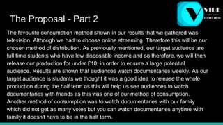 The Proposal - Part 2
The favourite consumption method shown in our results that we gathered was
television. Although we had to choose online streaming. Therefore this will be our
chosen method of distribution. As previously mentioned, our target audience are
full time students who have low disposable income and so therefore, we will then
release our production for under £10, in order to ensure a large potential
audience. Results are shown that audiences watch documentaries weekly. As our
target audience is students we thought it was a good idea to release the whole
production during the half term as this will help us see audiences to watch
documentaries with friends as this was one of our method of consumption.
Another method of consumption was to watch documentaries with our family
which did not get as many votes but you can watch documentaries anytime with
family it doesn't have to be in the half term.
 