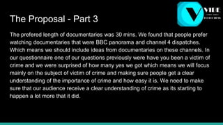 The Proposal - Part 3
The prefered length of documentaries was 30 mins. We found that people prefer
watching documentaries that were BBC panorama and channel 4 dispatches.
Which means we should include ideas from documentaries on these channels. In
our questionnaire one of our questions previously were have you been a victim of
crime and we were surprised of how many yes we got which means we will focus
mainly on the subject of victim of crime and making sure people get a clear
understanding of the importance of crime and how easy it is. We need to make
sure that our audience receive a clear understanding of crime as its starting to
happen a lot more that it did.
 