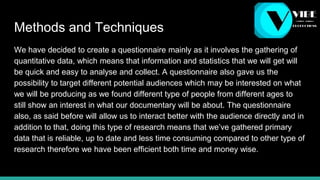 Methods and Techniques
We have decided to create a questionnaire mainly as it involves the gathering of
quantitative data, which means that information and statistics that we will get will
be quick and easy to analyse and collect. A questionnaire also gave us the
possibility to target different potential audiences which may be interested on what
we will be producing as we found different type of people from different ages to
still show an interest in what our documentary will be about. The questionnaire
also, as said before will allow us to interact better with the audience directly and in
addition to that, doing this type of research means that we’ve gathered primary
data that is reliable, up to date and less time consuming compared to other type of
research therefore we have been efficient both time and money wise.
 