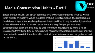 Media Consumption Habits - Part 1
Based on our results, our target audience who likes documentaries tends to watch
them weekly or monthly, which suggests that our target audience does not have as
much time to spend on watching documentaries and that it may be a hobby used as
a time killer more than a passion. Also there are very few people who watch
documentaries daily and this may be due to the fact that getting to know a lot of
information from these type of programmes can get overwhelming meaning it may be
more suitable to watch them less often so that more information can be gathered and
remembered.
 