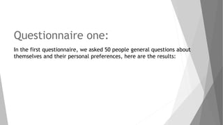 Questionnaire one:
In the first questionnaire, we asked 50 people general questions about
themselves and their personal preferences, here are the results:
 