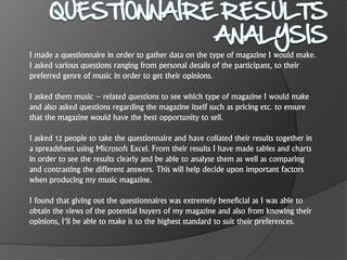 I made a questionnaire in order to gather data on the type of magazine I would make.
I asked various questions ranging from personal details of the participant, to their
preferred genre of music in order to get their opinions.
I asked them music – related questions to see which type of magazine I would make
and also asked questions regarding the magazine itself such as pricing etc. to ensure
that the magazine would have the best opportunity to sell.
I asked 12 people to take the questionnaire and have collated their results together in
a spreadsheet using Microsoft Excel. From their results I have made tables and charts
in order to see the results clearly and be able to analyse them as well as comparing
and contrasting the different answers. This will help decide upon important factors
when producing my music magazine.
I found that giving out the questionnaires was extremely beneficial as I was able to
obtain the views of the potential buyers of my magazine and also from knowing their
opinions, I’ll be able to make it to the highest standard to suit their preferences.
 