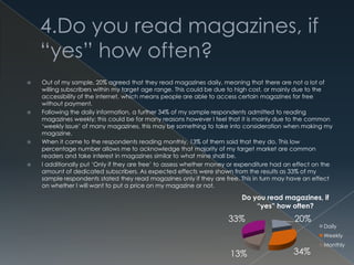 20%
34%13%
33%
Do you read magazines, if
“yes” how often?
Daily
Weekly
Monthly
 Out of my sample, 20% agreed that they read magazines daily, meaning that there are not a lot of
willing subscribers within my target age range. This could be due to high cost, or mainly due to the
accessibility of the internet, which means people are able to access certain magazines for free
without payment.
 Following the daily information, a further 34% of my sample respondents admitted to reading
magazines weekly; this could be for many reasons however I feel that it is mainly due to the common
‘weekly issue’ of many magazines, this may be something to take into consideration when making my
magazine.
 When it came to the respondents reading monthly, 13% of them said that they do. This low
percentage number allows me to acknowledge that majority of my target market are common
readers and take interest in magazines similar to what mine shall be.
 I additionally put ‘Only if they are free’ to assess whether money or expenditure had an effect on the
amount of dedicated subscribers. As expected effects were shown from the results as 33% of my
sample respondents stated they read magazines only if they are free. This in turn may have an effect
on whether I will want to put a price on my magazine or not.
 
