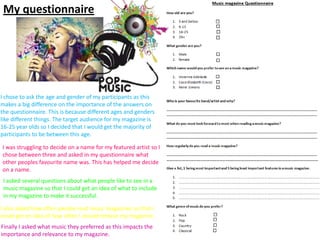 My questionnaire

I chose to ask the age and gender of my participants as this
makes a big difference on the importance of the answers on
the questionnaire. This is because different ages and genders
like different things. The target audience for my magazine is
16-25 year olds so I decided that I would get the majority of
participants to be between this age.
I was struggling to decide on a name for my featured artist so I
chose between three and asked in my questionnaire what
other peoples favourite name was. This has helped me decide
on a name.
I asked several questions about what people like to see in a
music magazine so that I could get an idea of what to include
in my magazine to make it successful.
I also asked how often people read music magazines so that I
could get an idea of how often I should release my magazine.
Finally I asked what music they preferred as this impacts the
importance and relevance to my magazine.

 