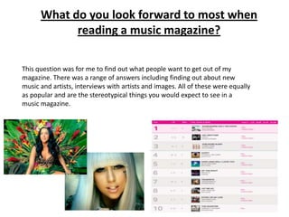 What do you look forward to most when
reading a music magazine?
This question was for me to find out what people want to get out of my
magazine. There was a range of answers including finding out about new
music and artists, interviews with artists and images. All of these were equally
as popular and are the stereotypical things you would expect to see in a
music magazine.

 