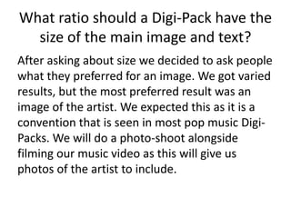 What ratio should a Digi-Pack have the
size of the main image and text?
After asking about size we decided to ask people
what they preferred for an image. We got varied
results, but the most preferred result was an
image of the artist. We expected this as it is a
convention that is seen in most pop music Digi-
Packs. We will do a photo-shoot alongside
filming our music video as this will give us
photos of the artist to include.
 
