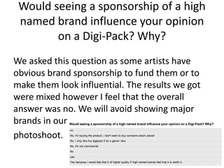 Would seeing a sponsorship of a high
named brand influence your opinion
on a Digi-Pack? Why?
We asked this question as some artists have
obvious brand sponsorship to fund them or to
make them look influential. The results we got
were mixed however I feel that the overall
answer was no. We will avoid showing major
brands in our
photoshoot.
 