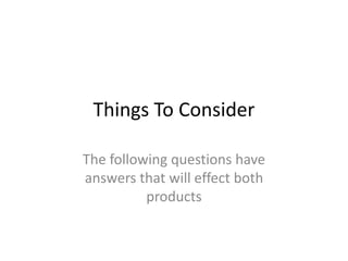 Things To Consider
The following questions have
answers that will effect both
products
 