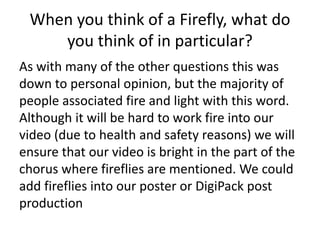 When you think of a Firefly, what do
you think of in particular?
As with many of the other questions this was
down to personal opinion, but the majority of
people associated fire and light with this word.
Although it will be hard to work fire into our
video (due to health and safety reasons) we will
ensure that our video is bright in the part of the
chorus where fireflies are mentioned. We could
add fireflies into our poster or DigiPack post
production
 