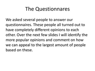 The Questionnares
We asked several people to answer our
questionnaires. These people all turned out to
have completely different opinions to each
other. Over the next few slides I will identify the
more popular opinions and comment on how
we can appeal to the largest amount of people
based on these.
 