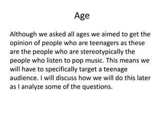 Age
Although we asked all ages we aimed to get the
opinion of people who are teenagers as these
are the people who are stereotypically the
people who listen to pop music. This means we
will have to specifically target a teenage
audience. I will discuss how we will do this later
as I analyze some of the questions.
 