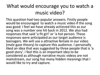 What would encourage you to watch a
music video?
This question had two popular answers. Firstly people
would be encouraged to watch a music video if the song
was good. I feel we have already achieved this as our
song was a number one hit back in 2012. We also had
responses that said ‘a fit girl’ or ‘a hot person. These
responses were anticipated as our target audience is
teenagers. We will use a attractive female in our video
(male gaze theory) to capture this audience. I personally
liked an idea that was suggested by three people that is ‘a
good story’. I feel this is an important idea to be
considered as although narrative music videos are not
mainstream, our song has many hidden meanings that I
would like to try and capture.
 