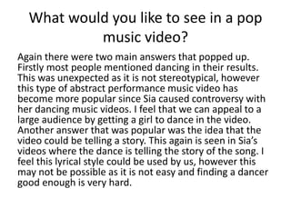 What would you like to see in a pop
music video?
Again there were two main answers that popped up.
Firstly most people mentioned dancing in their results.
This was unexpected as it is not stereotypical, however
this type of abstract performance music video has
become more popular since Sia caused controversy with
her dancing music videos. I feel that we can appeal to a
large audience by getting a girl to dance in the video.
Another answer that was popular was the idea that the
video could be telling a story. This again is seen in Sia’s
videos where the dance is telling the story of the song. I
feel this lyrical style could be used by us, however this
may not be possible as it is not easy and finding a dancer
good enough is very hard.
 