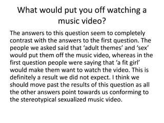 What would put you off watching a
music video?
The answers to this question seem to completely
contrast with the answers to the first question. The
people we asked said that ‘adult themes’ and ‘sex’
would put them off the music video, whereas in the
first question people were saying that ‘a fit girl’
would make them want to watch the video. This is
definitely a result we did not expect. I think we
should move past the results of this question as all
the other answers point towards us conforming to
the stereotypical sexualized music video.
 