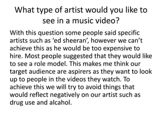 What type of artist would you like to
see in a music video?
With this question some people said specific
artists such as ‘ed sheeran’, however we can’t
achieve this as he would be too expensive to
hire. Most people suggested that they would like
to see a role model. This makes me think our
target audience are aspirers as they want to look
up to people in the videos they watch. To
achieve this we will try to avoid things that
would reflect negatively on our artist such as
drug use and alcahol.
 