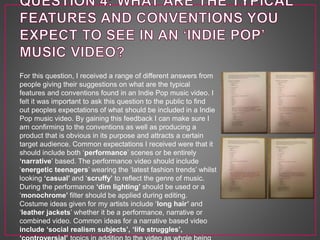 For this question, I received a range of different answers from
people giving their suggestions on what are the typical
features and conventions found in an Indie Pop music video. I
felt it was important to ask this question to the public to find
out peoples expectations of what should be included in a Indie
Pop music video. By gaining this feedback I can make sure I
am confirming to the conventions as well as producing a
product that is obvious in its purpose and attracts a certain
target audience. Common expectations I received were that it
should include both ‘performance’ scenes or be entirely
‘narrative’ based. The performance video should include
‘energetic teenagers’ wearing the ‘latest fashion trends’ whilst
looking ‘casual’ and ‘scruffy’ to reflect the genre of music.
During the performance ‘dim lighting’ should be used or a
‘monochrome’ filter should be applied during editing.
Costume ideas given for my artists include ‘long hair’ and
‘leather jackets’ whether it be a performance, narrative or
combined video. Common ideas for a narrative based video
include ‘social realism subjects’, ‘life struggles’,
 