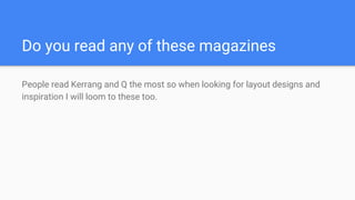 Do you read any of these magazines
People read Kerrang and Q the most so when looking for layout designs and
inspiration I will loom to these too.
 