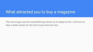 What attracted you to buy a magazine
The mai image was the overwhelming winner so to adapt to this i will have to
take a better photo for the front cover than the rest.
 