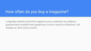 How often do you buy a magazine?
I originally wanted to print the magazine once a week but my audience
questionnaire revealed most people buy it once a month so therefore i will
change so i print once a month.
 