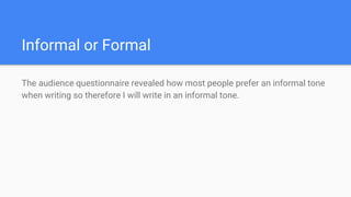 Informal or Formal
The audience questionnaire revealed how most people prefer an informal tone
when writing so therefore I will write in an informal tone.
 