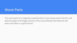 Worst Parts
The worst parts of a magazine would be that it is too messy and to fix this i will
keep the pages with bigger pictures (This was preferred) and keep the text
down and clean in a good format.
 