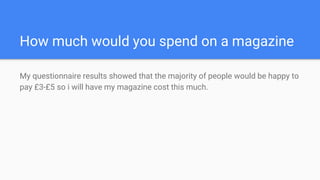 How much would you spend on a magazine
My questionnaire results showed that the majority of people would be happy to
pay £3-£5 so i will have my magazine cost this much.
 