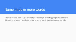 Name three or more words
The words that came up were not good enough or not appropriate for me to
think of a name so i used some pre existing music jargon to create a title.
 