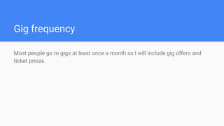 Gig frequency
Most people go to gigs at least once a month so I will include gig offers and
ticket prices.
 