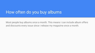 How often do you buy albums
Most people buy albums once a month. This means i can include album offers
and discounts every issue since i release my magazine once a month.
 