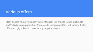 Various offers
Many people who reviewed my survey thought the chance to win gig tickets
and T-shirts was a good idea. Therefore to incorporate this I will include T-shirt
offers and gig tickets to cater for my target audience.
 