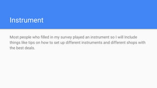 Instrument
Most people who filled in my survey played an instrument so I will Include
things like tips on how to set up different instruments and different shops with
the best deals.
 