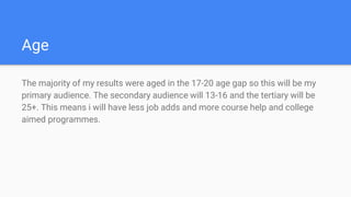 Age
The majority of my results were aged in the 17-20 age gap so this will be my
primary audience. The secondary audience will 13-16 and the tertiary will be
25+. This means i will have less job adds and more course help and college
aimed programmes.
 