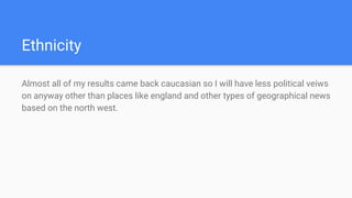 Ethnicity
Almost all of my results came back caucasian so I will have less political veiws
on anyway other than places like england and other types of geographical news
based on the north west.
 