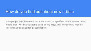 How do you find out about new artists
Most people said they found out about music on spotify or on the internet. This
means that i will include spotify deals on my magazine. Things like 3 months
free when you sign up for a subscription.
 